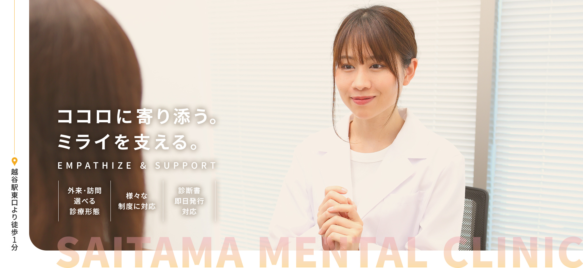 SAITAMA MENTAL CLINIC ココロに寄り添う。ミライを支える。EMPATHIZE & SUPPORT 外来・訪問選べる診療形態 様々な制度に対応 診断書即日発行対応 越谷駅東口より徒歩1分